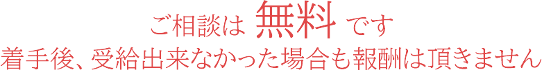 ご相談は 無料です。着手後、受給出来なかった場合も報酬は頂きません。